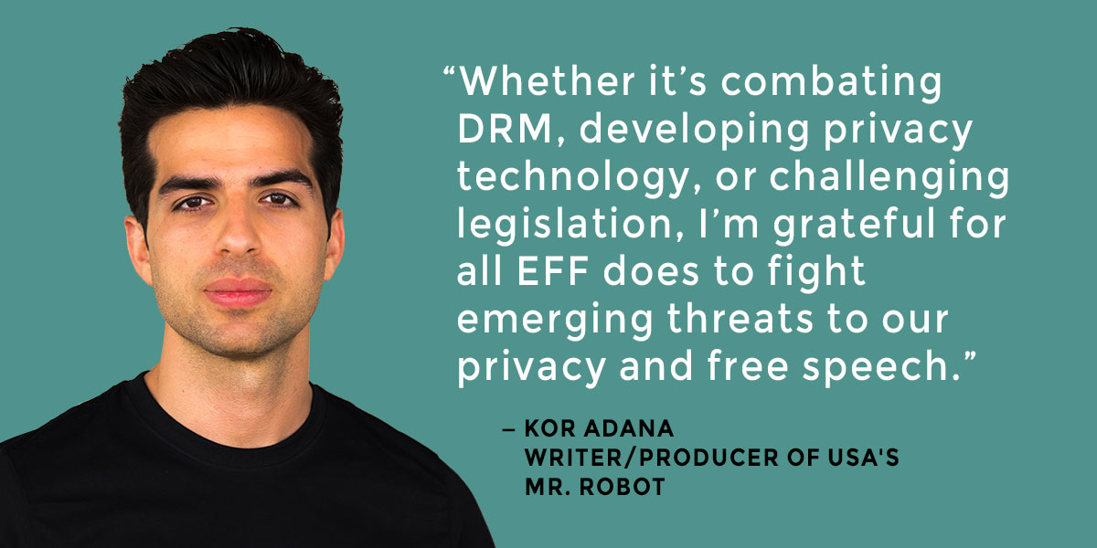 Photo of Kor Adana, writer/producer of USA's Mr. Robot, with quotation: 'Whether it's combating DRM, developing privacy technology, or challenging legislation, I'm grateful for all EFF does to fight emerging threats to our privacy and free speech.'